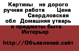 Картины...не дорого ручная работа... › Цена ­ 10 000 - Свердловская обл. Домашняя утварь и предметы быта » Интерьер   